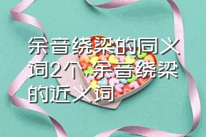 余音绕梁的同义词2个（余音绕梁的近义词）