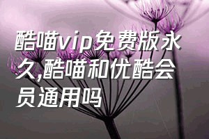 酷喵vip免费版永久（酷喵和优酷会员通用吗）