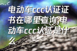 电动车ccc认证证书在哪里查询（电动车ccc认证是什么）