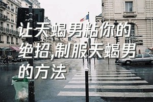 让天蝎男粘你的绝招（制服天蝎男的方法）