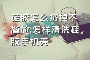 硅胶怎么扔掉不尴尬（怎样清洗硅胶手机壳）