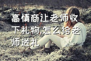 高情商让老师收下礼物（怎么给老师送礼）