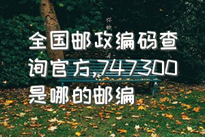 全国邮政编码查询官方（747300是哪的邮编）