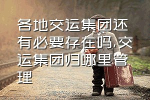 各地交运集团还有必要存在吗（交运集团归哪里管理）