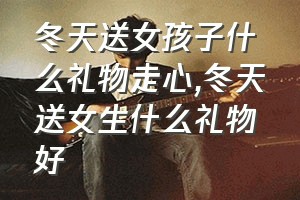 冬天送女孩子什么礼物走心（冬天送女生什么礼物好）