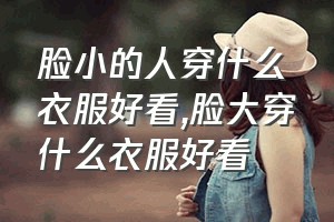 脸小的人穿什么衣服好看（脸大穿什么衣服好看）