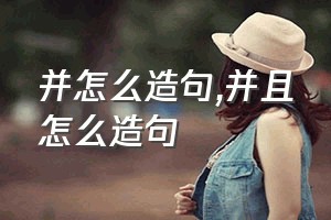 并怎么造句（并且怎么造句）