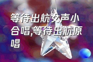 等待出航女声小合唱（等待出航原唱）