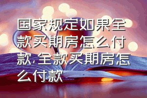 国家规定如果全款买期房怎么付款（全款买期房怎么付款）