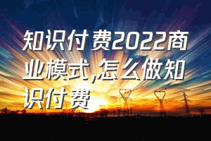 知识付费2022商业模式（怎么做知识付费）