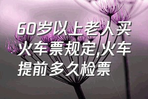 60岁以上老人买火车票规定（火车提前多久检票）