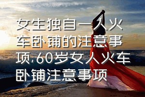 女生独自一人火车卧铺的注意事项（60岁女人火车卧铺注意事项）