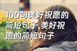 100句美好祝愿的简短句子（美好祝愿的简短句子）