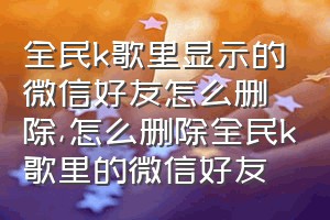 全民k歌里显示的微信好友怎么删除（怎么删除全民k歌里的微信好友）