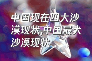 中国现在四大沙漠现状（中国最大沙漠现状）