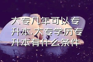 大专几年可以专升本（大专学历专升本有什么条件）