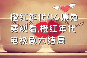 橙红年代46集免费观看（橙红年代电视剧大结局）