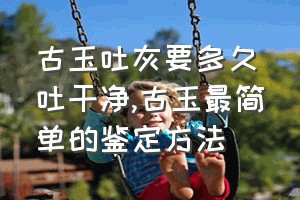 古玉吐灰要多久吐干净（古玉最简单的鉴定方法）