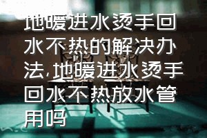 地暖进水烫手回水不热的解决办法（地暖进水烫手回水不热放水管用吗）