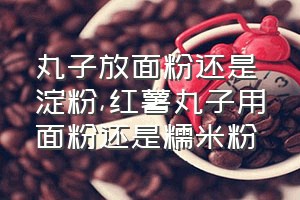 丸子放面粉还是淀粉（红薯丸子用面粉还是糯米粉）