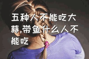 五种人不能吃大蒜（带鱼什么人不能吃）