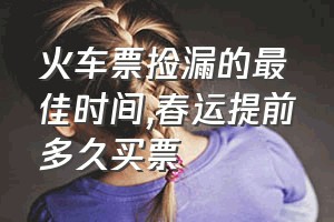 火车票捡漏的最佳时间（春运提前多久买票）