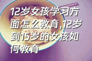 12岁女孩学习方面怎么教育（12岁到15岁的女孩如何教育）