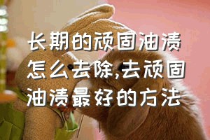 长期的顽固油渍怎么去除（去顽固油渍最好的方法）