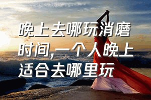 晚上去哪玩消磨时间（一个人晚上适合去哪里玩）