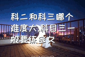 科二和科三哪个难度大（科目三一般要练多久）