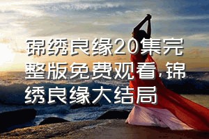 锦绣良缘20集完整版免费观看（锦绣良缘大结局）