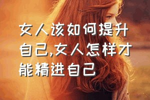 女人该如何提升自己（女人怎样才能精进自己）