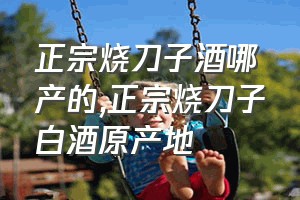 正宗烧刀子酒哪产的（正宗烧刀子白酒原产地）