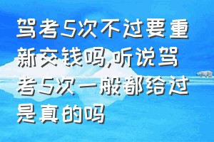 驾考5次不过要重新交钱吗（听说驾考5次一般都给过是真的吗）