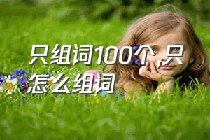 只组词100个（只怎么组词）