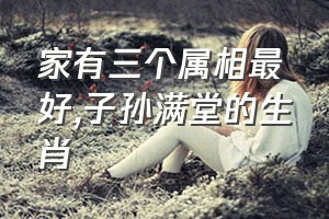 家有三个属相最好（子孙满堂的生肖）