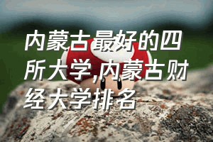 内蒙古最好的四所大学（内蒙古财经大学排名）