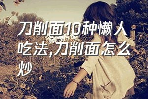 刀削面10种懒人吃法（刀削面怎么炒）