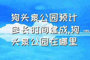 狗头泉公园预计多长时间建成（狗头泉公园在哪里）