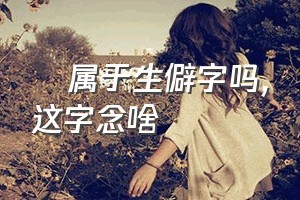 孞属于生僻字吗（孞这字念啥）