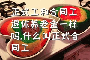 正式工和合同工退休养老金一样吗（什么叫正式合同工）