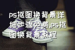 ps抠图换背景详细步骤免费（ps抠图换背景教程）