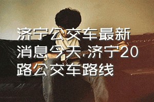 济宁公交车最新消息今天（济宁20路公交车路线）