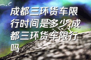 成都三环货车限行时间是多少（成都三环货车限行吗）