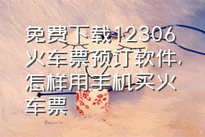 免费下载12306火车票预订软件（怎样用手机买火车票）