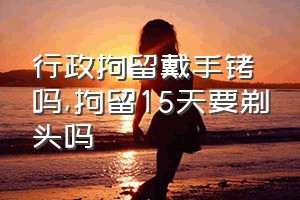 行政拘留戴手铐吗（拘留15天要剃头吗）