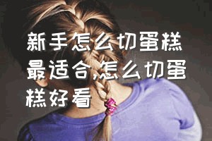 新手怎么切蛋糕最适合（怎么切蛋糕好看）