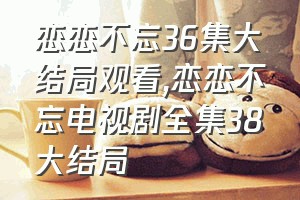 恋恋不忘36集大结局观看（恋恋不忘电视剧全集38大结局）