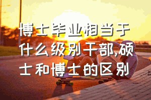 博士毕业相当于什么级别干部（硕士和博士的区别）