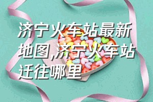 济宁火车站最新地图（济宁火车站迁往哪里）